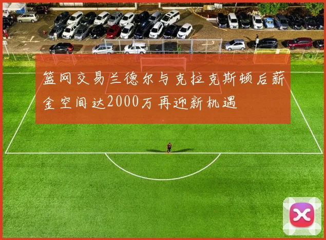 篮网交易兰德尔与克拉克斯顿后薪金空间达2000万再迎新机遇