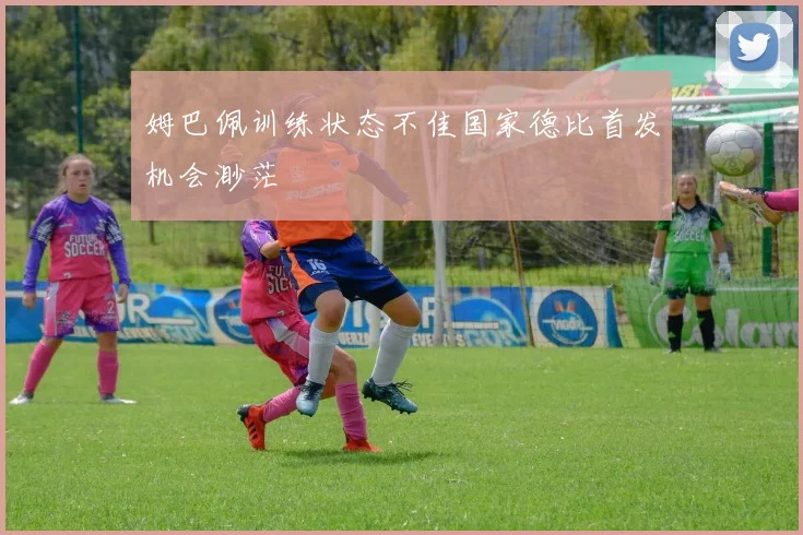 姆巴佩训练状态不佳国家德比首发机会渺茫