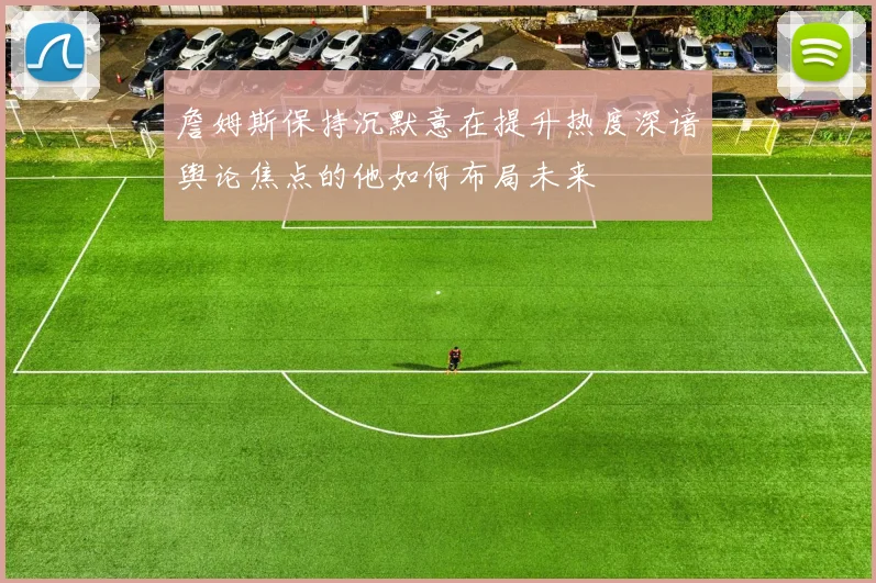 詹姆斯保持沉默意在提升热度深谙舆论焦点的他如何布局未来
