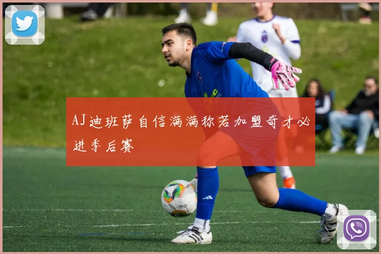 AJ迪班萨自信满满称若加盟奇才必进季后赛