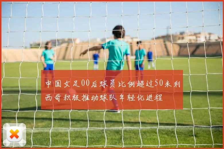 中国女足00后球员比例超过50米利西奇积极推动球队年轻化进程