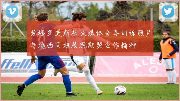 劳塔罗更新社交媒体分享训练照片与梅西同框展现默契合作精神