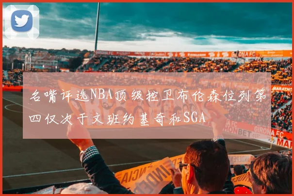 名嘴评选NBA顶级控卫布伦森位列第四仅次于文班约基奇和SGA