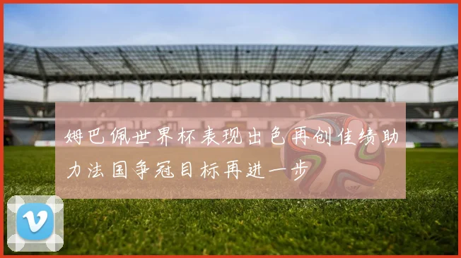 姆巴佩世界杯表现出色再创佳绩助力法国争冠目标再进一步