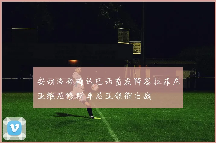 安切洛蒂确认巴西首发阵容拉菲尼亚维尼修斯库尼亚领衔出战