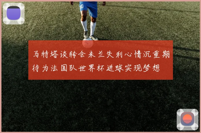 马特塔谈转会米兰失利心情沉重期待为法国队世界杯进球实现梦想