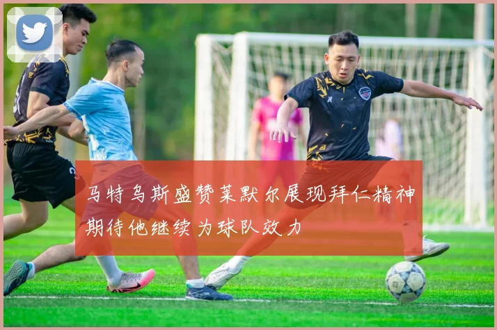 马特乌斯盛赞莱默尔展现拜仁精神期待他继续为球队效力