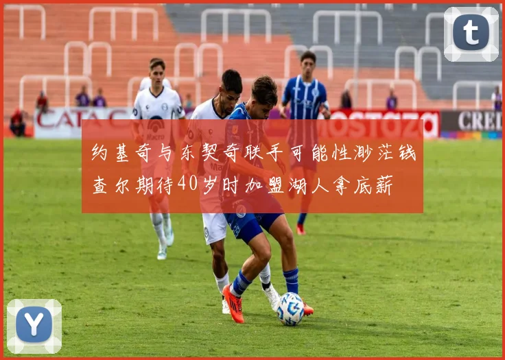 约基奇与东契奇联手可能性渺茫钱查尔期待40岁时加盟湖人拿底薪