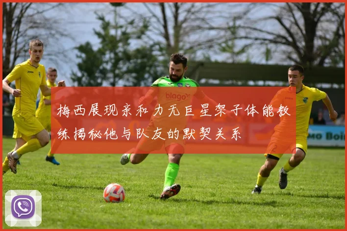 梅西展现亲和力无巨星架子体能教练揭秘他与队友的默契关系