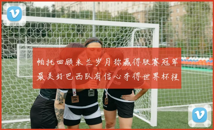 帕托回顾米兰岁月称赢得联赛冠军最美好巴西队有信心夺得世界杯桂冠