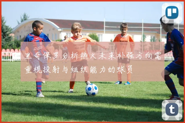 里奇保罗分析热火未来补强方向需重视投射与组织能力的球员