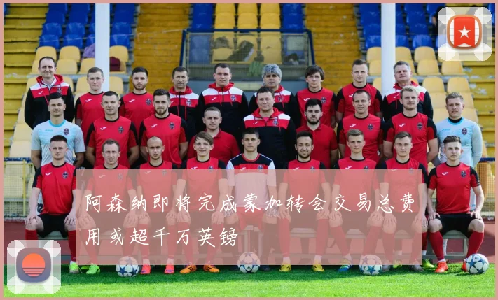 阿森纳即将完成蒙加转会交易总费用或超千万英镑