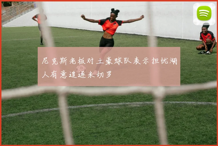 尼克斯老板对土豪球队表示担忧湖人有意追逐米切罗