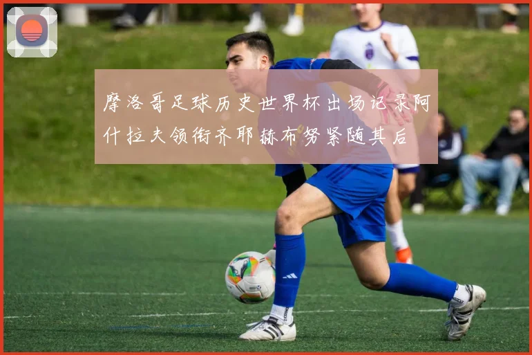 摩洛哥足球历史世界杯出场记录阿什拉夫领衔齐耶赫布努紧随其后