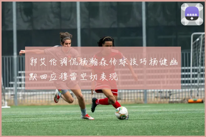 郭艾伦调侃杨瀚森传球技巧杨健幽默回应穆雷空切表现