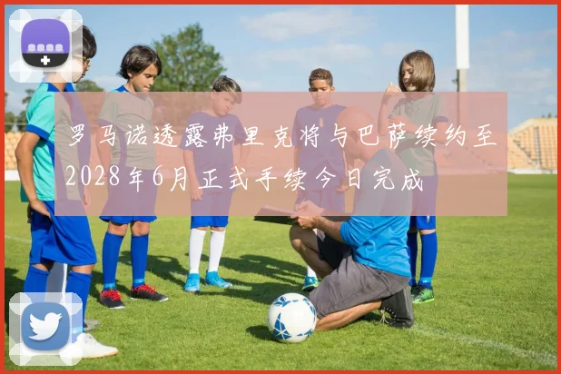 罗马诺透露弗里克将与巴萨续约至2028年6月正式手续今日完成