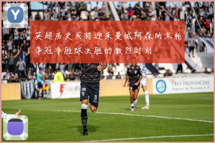 英超历史或将迎来曼城阿森纳末轮争冠净胜球决胜的激烈时刻