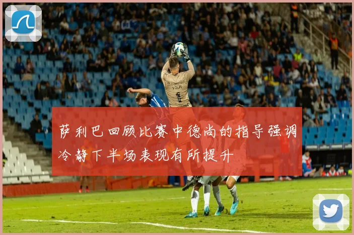 萨利巴回顾比赛中德尚的指导强调冷静下半场表现有所提升