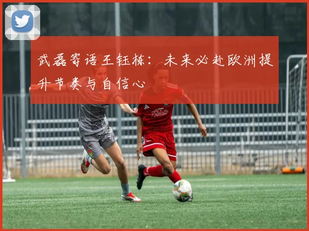 武磊寄语王钰栋：未来必赴欧洲提升节奏与自信心