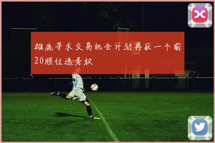 雄鹿寻求交易机会计划再获一个前20顺位选秀权