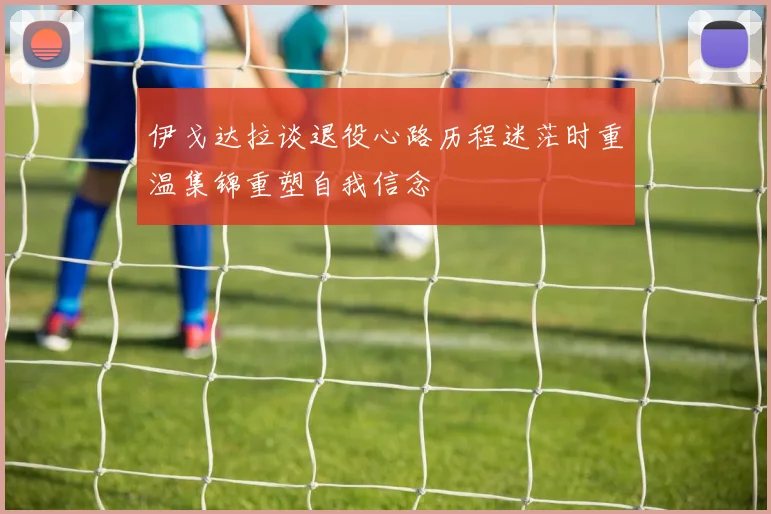 伊戈达拉谈退役心路历程迷茫时重温集锦重塑自我信念