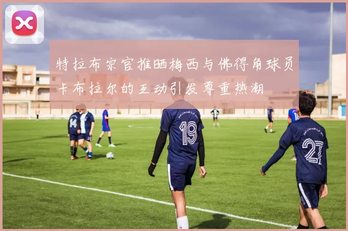 特拉布宗官推晒梅西与佛得角球员卡布拉尔的互动引发尊重热潮