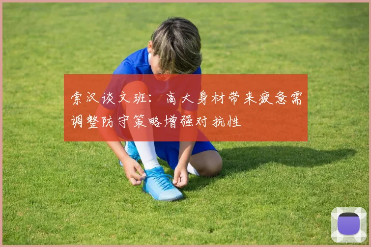 索汉谈文班：高大身材带来疲惫需调整防守策略增强对抗性