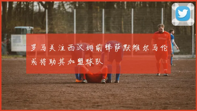 罗马关注西汉姆前锋萨默维尔马伦或将助其加盟球队