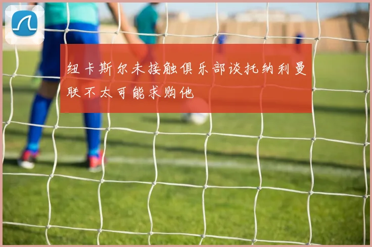 纽卡斯尔未接触俱乐部谈托纳利曼联不太可能求购他