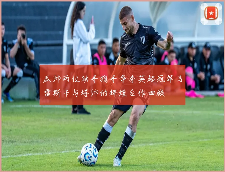 瓜帅两位助手携手争夺英超冠军马雷斯卡与塔帅的辉煌合作回顾