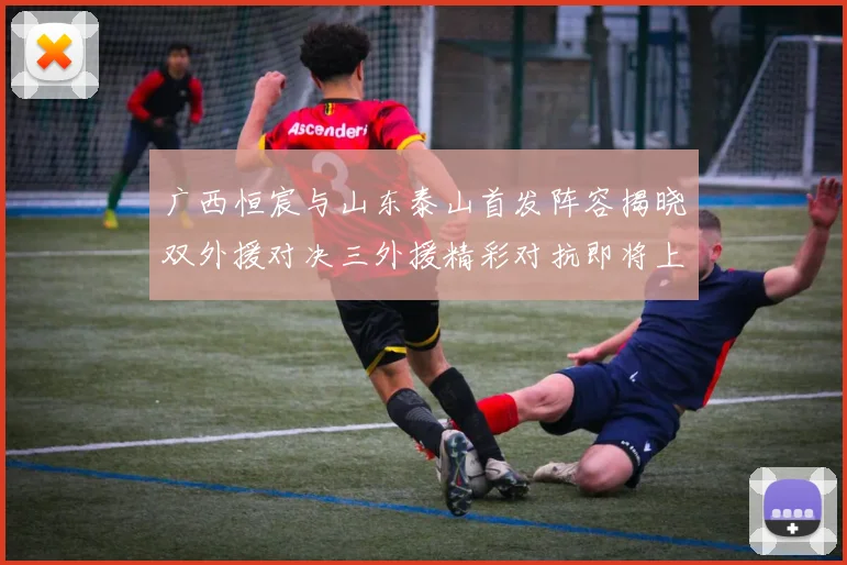 广西恒宸与山东泰山首发阵容揭晓双外援对决三外援精彩对抗即将上演