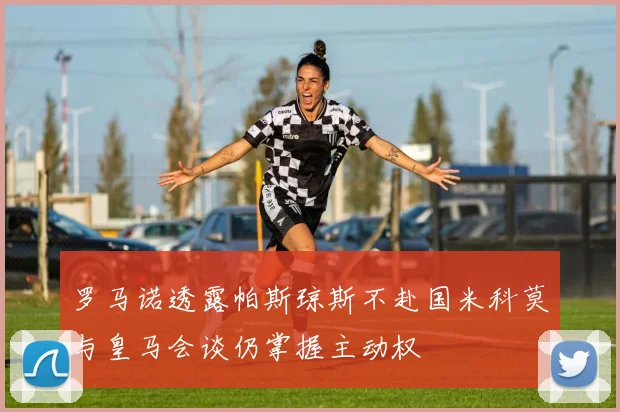 罗马诺透露帕斯琼斯不赴国米科莫与皇马会谈仍掌握主动权