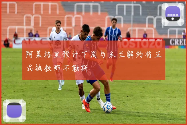 阿莱格里预计下周与米兰解约将正式执教那不勒斯