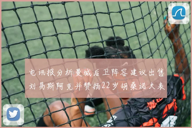 电讯报分析曼城后卫阵容建议出售刘易斯阿克并赞扬22岁胡桑诺夫表现出色